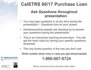 CalSTRS 80/17 Purchase Loan Ask Questions throughout presentation You may type questions in at any time during the presentation – Questions box on your screen Homeownership experts are standing by to answer your questions during the presentation This is an  interactive  learning environment.  You will get the most value by having your specific questions answered The only dumb question is the one you don’t ask Write number down now in case you get disconnected 1-866-667-6724 