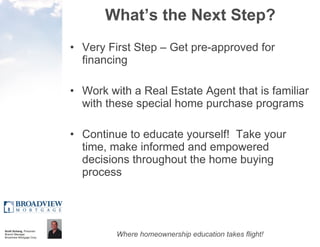 What’s the Next Step? Very First Step – Get pre-approved for financing Work with a Real Estate Agent that is familiar with these special home purchase programs Continue to educate yourself!  Take your time, make informed and empowered decisions throughout the home buying process 