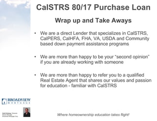 CalSTRS 80/17 Purchase Loan Wrap up and Take Aways We are a direct Lender that specializes in CalSTRS, CalPERS, CalHFA, FHA, VA, USDA and Community based down payment assistance programs We are more than happy to be your “second opinion” if you are already working with someone We are more than happy to refer you to a qualified Real Estate Agent that shares our values and passion for education - familiar with CalSTRS 