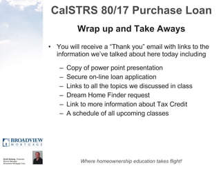 CalSTRS 80/17 Purchase Loan Wrap up and Take Aways You will receive a “Thank you” email with links to the information we’ve talked about here today including Copy of power point presentation Secure on-line loan application Links to all the topics we discussed in class Dream Home Finder request Link to more information about Tax Credit A schedule of all upcoming classes 