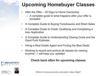 Upcoming Homebuyer Classes After the Offer – 30 Days to Home Ownership A complete guide to what happens after your offer is accepted A Complete Guide to Buying Foreclosures and Short Sales A Complete Guide to Credit, Qualifying and Completing a loan Application A Complete Guide to Understanding Closing Costs and the Good Faith Estimate Hiring a Real Estate Agent and Finding the Best Deals Working to record and archive all classes for viewing anytime – I will keep you updated Check back often for upcoming classes 