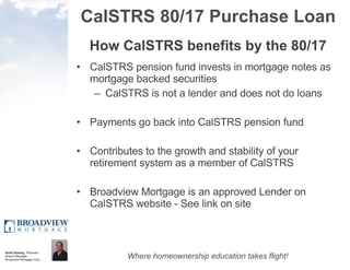 CalSTRS 80/17 Purchase Loan How CalSTRS benefits by the 80/17 CalSTRS pension fund invests in mortgage notes as mortgage backed securities CalSTRS is not a lender and does not do loans Payments go back into CalSTRS pension fund  Contributes to the growth and stability of your retirement system as a member of CalSTRS Broadview Mortgage is an approved Lender on CalSTRS website - See link on site 