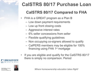 CalSTRS 80/17 Purchase Loan CalSTRS 80/17 Compared to FHA FHA is a GREAT program as a Plan B Low down payment requirements Low up front closing costs Aggressive interest rates 6% seller concessions from seller Flexible qualifying guidelines Non occupying co-signers allowed to qualify CalPERS members may be eligible for 100% financing using FHA 1 st  mortgage If you are eligible and qualify for the CalSTRS 80/17 there is simply no comparison. Period 