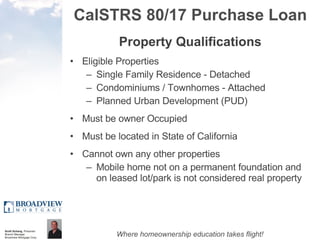 CalSTRS 80/17 Purchase Loan Property Qualifications Eligible Properties  Single Family Residence - Detached Condominiums / Townhomes - Attached Planned Urban Development (PUD)  Must be owner Occupied Must be located in State of California Cannot own any other properties Mobile home not on a permanent foundation and on leased lot/park is not considered real property 