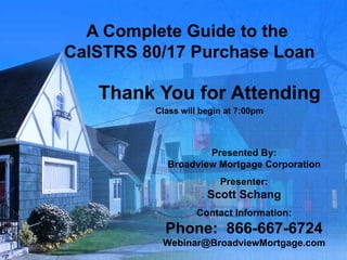 A Complete Guide to the  CalSTRS 80/17 Purchase Loan Thank You for Attending Class will begin at 7:00pm Presented By: Broadview Mortgage Corporation Presenter: Scott Schang Contact Information: Phone:  866-667-6724 [email_address] 