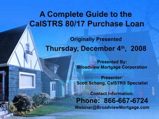 A Complete Guide to the  CalSTRS 80/17 Purchase Loan Originally Presented Thursday, December 4 th ,  2008 Presented By: Broadview Mortgage Corporation Presenter: Scott Schang, CalSTRS Specialist Contact Information: Phone:  866-667-6724 [email_address] 