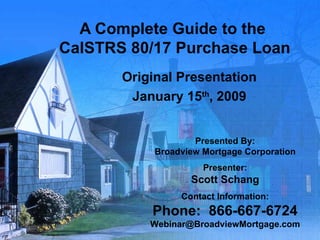 A Complete Guide to the  CalSTRS 80/17 Purchase Loan Original Presentation January 15 th , 2009 Presented By: Broadview Mortgage Corporation Presenter: Scott Schang Contact Information: Phone:  866-667-6724 [email_address] 