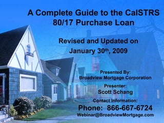A Complete Guide to the CalSTRS 80/17 Purchase Loan Revised and Updated on January 30 th , 2009 Presented By: Broadview Mortgage Corporation Presenter: Scott Schang Contact Information: Phone:  866-667-6724 [email_address] 