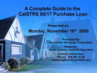 A Complete Guide to the  CalSTRS 80/17 Purchase Loan Presented on: Monday, November 10 th   2008 Presented By: Broadview Mortgage Corporation Presenter: Scott Schang, CalSTRS Specialist Contact Information: Phone:  866-667-6724 [email_address] 