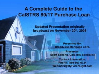 A Complete Guide to the  CalSTRS 80/17 Purchase Loan Updated Presentation originally broadcast on November 20 th , 2008 Presented By: Broadview Mortgage Corp. Presenter: Scott Schang, CalSTRS Specialist Contact Information: Phone:  866-667-6724 [email_address] 