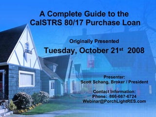 A Complete Guide to the  CalSTRS 80/17 Purchase Loan Originally Presented Tuesday, October 21 st   2008 Presenter: Scott Schang, Broker / President Contact Information: Phone:  866-667-6724 [email_address] 