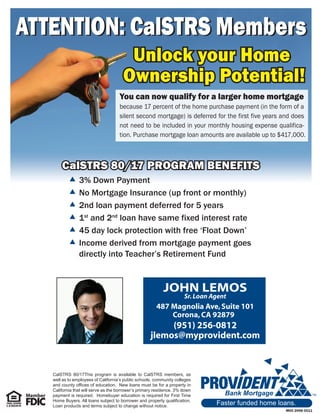 ATTENTION: CalSTRS Members
                                        Unlock your Home
                                       Ownership Potential!
                                     You can now qualify for a larger home mortgage
                                     because 17 percent of the home purchase payment (in the form of a
                                     silent second mortgage) is deferred for the first five years and does
                                     not need to be included in your monthly housing expense qualifica-
                                     tion. Purchase mortgage loan amounts are available up to $417,000.



       CalSTRS 80/17 PROGRAM BENEFITS
            3% Down Payment
            No Mortgage Insurance (up front or monthly)
            2nd loan payment deferred for 5 years
            1st and 2nd loan have same fixed interest rate
            45 day lock protection with free ‘Float Down’
            Income derived from mortgage payment goes
             directly into Teacher’s Retirement Fund


                                                           JOHN LEMOS
                                                                      Sr. Loan Agent
                                                        487 Magnolia Ave, Suite 101
                                                            Corona, CA 92879
                                                          (951) 256-0812
                                                     jlemos@myprovident.com



   CalSTRS 80/17This program is available to CalSTRS members, as
   well as to employees of California’s public schools, community colleges
   and county offices of education. New loans must be for a property in
   California that will serve as the borrower’s primary residence. 3% down
   payment is required. Homebuyer education is required for First Time            Bank Mortgage
   Home Buyers. All loans subject to borrower and property qualification.
   Loan products and terms subject to change without notice.
                                                                                Faster funded home loans.
                                                                                                     M05 2068 0511
 