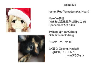 About Me
name: Reo Yamada (aka. Noah)
NeoVim教徒
(できれば宗教戦争は嫌なので)
Spacemacsも使うよ☆
Twitter: @NoahOrberg
Github: NoahOrberg
主にサーバーサイド
よく書く: Golang, Haskell
gRPC, REST API,
nvimプラグイン
 