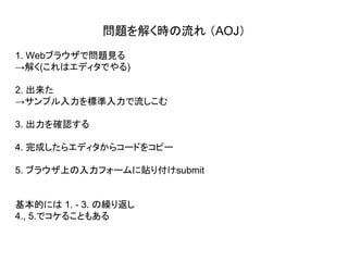 1. Webブラウザで問題見る
→解く(これはエディタでやる)
2. 出来た
→サンプル入力を標準入力で流しこむ
3. 出力を確認する
4. 完成したらエディタからコードをコピー
5. ブラウザ上の入力フォームに貼り付けsubmit
基本的には 1. - 3. の繰り返し
4., 5.でコケることもある
問題を解く時の流れ （AOJ）
 