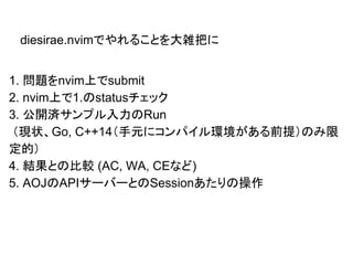1. 問題をnvim上でsubmit
2. nvim上で1.のstatusチェック
3. 公開済サンプル入力のRun
（現状、Go, C++14（手元にコンパイル環境がある前提）のみ限
定的）
4. 結果との比較 (AC, WA, CEなど)
5. AOJのAPIサーバーとのSessionあたりの操作
diesirae.nvimでやれることを大雑把に
 