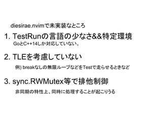 1. TestRunの言語の少なさ&&特定環境
GoとC++14しか対応していない。
2. TLEを考慮していない
例) breakなしの無限ループなどをTestで走らせるときなど
3. sync.RWMutex等で排他制御
非同期の特性上、同時に処理することが起こりうる
diesirae.nvimで未実装なところ
 