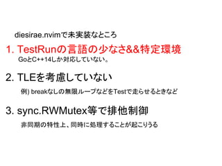 1. TestRunの言語の少なさ&&特定環境
GoとC++14しか対応していない。
2. TLEを考慮していない
例) breakなしの無限ループなどをTestで走らせるときなど
3. sync.RWMutex等で排他制御
非同期の特性上、同時に処理することが起こりうる
diesirae.nvimで未実装なところ
 