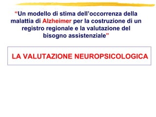 LA VALUTAZIONE NEUROPSICOLOGICA
“Un modello di stima dell’occorrenza della
malattia di Alzheimer per la costruzione di un
registro regionale e la valutazione del
bisogno assistenziale”
 