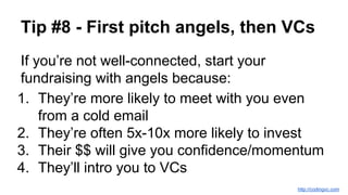 Tip #8 - First pitch angels, then VCs
If you’re not well-connected, start your
fundraising with angels because:
1. They’re more likely to meet with you even
from a cold email
2. They’re often 5x-10x more likely to invest
3. Their $$ will give you confidence/momentum
4. They’ll intro you to VCs
http://codingvc.com
 