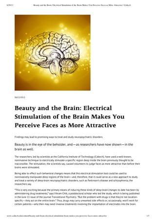 6/29/13 Beauty and the Brain: Electrical Stimulation of the Brain Makes You Perceive Faces as More Attractive | Caltech
www.caltech.edu/content/beauty-and-brain-electrical-stimulation-brain-makes-you-perceive-faces-more-attractive 1/3
06/11/2013
Beauty and the Brain: Electrical
Stimulation of the Brain Makes You
Perceive Faces as More Attractive
Findings may lead to promising ways to treat and study neuropsychiatric disorders
Beauty is in the eye of the beholder, and—as researchers have now shown—in the
brain as well.
The researchers, led by scientists at the California Institute of Technology (Caltech), have used a well-known,
noninvasive technique to electrically stimulate a specific region deep inside the brain previously thought to be
inaccessible. The stimulation, the scientists say, caused volunteers to judge faces as more attractive than before their
brains were stimulated.
Being able to effect such behavioral changes means that this electrical stimulation tool could be used to
noninvasively manipulate deep regions of the brain—and, therefore, that it could serve as a new approach to study
and treat a variety of deep-brain neuropsychiatric disorders, such as Parkinson's disease and schizophrenia, the
researchers say.
"This is very exciting because the primary means of inducing these kinds of deep-brain changes to date has been by
administering drug treatments," says Vikram Chib, a postdoctoral scholar who led the study, which is being published
in the June 11 issue of the journal Translational Psychiatry. "But the problem with drugs is that they're not location-
specific—they act on the entire brain." Thus, drugs may carry unwanted side effects or, occasionally, won't work for
certain patients—who then may need invasive treatments involving the implantation of electrodes into the brain.
 