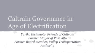 Caltrain Governance in
Age of Electrification
Yoriko Kishimoto, Friends of Caltrain
Former Mayor of Palo Alto
Former Board member, Valley Transportation
Authority

 