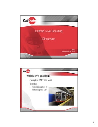 1
Caltrain Level Boarding
Discussion
LPMG
September 26, 2013
What is level boarding?
• Examples: BART and Muni
• Definition
– Horizontal gap less 3’’
– Vertical gap less 5/8”
2
 