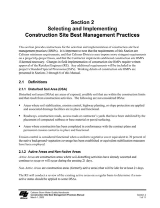 Section 2
              Selecting and Implementing
      Construction Site Best Management Practices

This section provides instructions for the selection and implementation of construction site best
management practices (BMPs). It is important to note that the requirements of this Section are
Caltrans minimum requirements, and that Caltrans Districts may impose more stringent requirements
on a project-by-project basis, and that the Contractor implements additional construction site BMPs
if deemed necessary. Changes in field implementation of construction site BMPs require written
approval of the Resident Engineer (RE). Any additional requirements will be included in the
project’s Standard Special Provisions (SSPs). Working details of construction site BMPs are
presented in Sections 3 through 8 of this Manual.

2.1    Definitions
2.1.1 Disturbed Soil Area (DSA)
Disturbed soil areas (DSAs) are areas of exposed, erodible soil that are within the construction limits
and that result from construction activities. The following are not considered DSAs:

   Areas where soil stabilization, erosion control, highway planting, or slope protection are applied
   and associated drainage facilities are in place and functional.

   Roadways, construction roads, access roads or contractor’s yards that have been stabilized by the
   placement of compacted subbase or base material or paved surfacing.

   Areas where construction has been completed in conformance with the contract plans and
   permanent erosion control is in place and functional.

Erosion control is considered functional when a uniform vegetative cover equivalent to 70 percent of
the native background vegetation coverage has been established or equivalent stabilization measures
have been employed.

2.1.2 Active Areas and Non-Active Areas
Active Areas are construction areas where soil-disturbing activities have already occurred and
continue to occur or will occur during the ensuing 21 days.

Non-Active Areas are construction areas (formerly active areas) that will be idle for at least 21 days.

The RE will conduct a review of the existing active areas on a regular basis to determine if a non-
active status should be applied to some DSAs.



         Caltrans Storm Water Quality Handbooks
         Construction Site Best Management Practices Manual                                      Section 2
         March 1, 2003                                                                             1 of 11
 