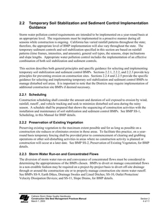 2.2    Temporary Soil Stabilization and Sediment Control Implementation
       Guidance
Storm water pollution control requirements are intended to be implemented on a year-round basis at
an appropriate level. The requirements must be implemented in a proactive manner during all
seasons while construction is ongoing. California has varied rainfall patterns throughout the state;
therefore, the appropriate level of BMP implementation will also vary throughout the state. The
temporary sediment controls and soil stabilization specified in this section are based on rainfall
patterns (time frames, intensities, and amounts), general soil types, the seasons, slope inclinations
and slope lengths. Appropriate water pollution control includes the implementation of an effective
combination of both soil stabilization and sediment controls.

This section describes both general principles and specific guidance for selecting and implementing
temporary soil stabilization and sediment control BMPs. Sections 2.2.1, 2.2.2, and 2.2.3 provide key
principles for preventing erosion on construction sites. Sections 2.2.4 and 2.2.5 provide the specific
guidance for selecting and implementing temporary soil stabilization and sediment control BMPs to
manage disturbed soil areas. It is important to note that the Districts may require implementation of
additional construction site BMPs if deemed necessary.

2.2.1 Scheduling
Construction scheduling shall consider the amount and duration of soil exposed to erosion by wind,
rainfall, runoff , and vehicle tracking and seek to minimize disturbed soil area during the rainy
season. A schedule shall be prepared that shows the sequencing of construction activities with the
installation and maintenance of soil stabilization and sediment control BMPs. See BMP SS-1,
Scheduling, in this Manual for BMP details.

2.2.2 Preservation of Existing Vegetation
Preserving existing vegetation to the maximum extent possible and for as long as possible on a
construction site reduces or eliminates erosion in those areas. To facilitate this practice, on a year-
round basis temporary fencing shall be provided prior to commencement of clearing and grubbing
operations or other soil-disturbing activities in areas where no construction activity is planned or
construction will occur at a later date. See BMP SS-2, Preservation of Existing Vegetation, for BMP
details.

2.2.3 Storm Water Run-on and Concentrated Flows
The diversion of storm water run-on and conveyance of concentrated flows must be considered in
determining the appropriateness of the BMPs chosen. BMPs to divert or manage concentrated flows
in a non-erodible fashion may be required on a project-by-project basis to divert off-site drainage
through or around the construction site or to properly manage construction site storm water runoff.
See BMPs SS-9, Earth Dikes, Drainage Swales and Lined Ditches; SS-10, Outlet Protection/
Velocity Dissipation Devices; and SS-11, Slope Drains, for BMP details.




         Caltrans Storm Water Quality Handbooks
         Construction Site Best Management Practices Manual                                     Section 2
         March 1, 2003                                                                            4 of 11
 
