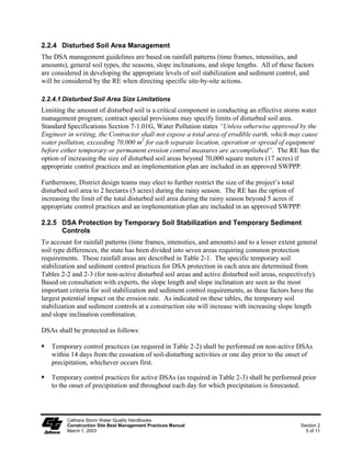 2.2.4 Disturbed Soil Area Management
The DSA management guidelines are based on rainfall patterns (time frames, intensities, and
amounts), general soil types, the seasons, slope inclinations, and slope lengths. All of these factors
are considered in developing the appropriate levels of soil stabilization and sediment control, and
will be considered by the RE when directing specific site-by-site actions.

2.2.4.1 Disturbed Soil Area Size Limitations
Limiting the amount of disturbed soil is a critical component in conducting an effective storm water
management program; contract special provisions may specify limits of disturbed soil area.
Standard Specifications Section 7-1.01G, Water Pollution states “Unless otherwise approved by the
Engineer in writing, the Contractor shall not expose a total area of erodible earth, which may cause
water pollution, exceeding 70,000 m2 for each separate location, operation or spread of equipment
before either temporary or permanent erosion control measures are accomplished”. The RE has the
option of increasing the size of disturbed soil areas beyond 70,000 square meters (17 acres) if
appropriate control practices and an implementation plan are included in an approved SWPPP.

Furthermore, District design teams may elect to further restrict the size of the project’s total
disturbed soil area to 2 hectares (5 acres) during the rainy season. The RE has the option of
increasing the limit of the total disturbed soil area during the rainy season beyond 5 acres if
appropriate control practices and an implementation plan are included in an approved SWPPP.

2.2.5 DSA Protection by Temporary Soil Stabilization and Temporary Sediment
      Controls
To account for rainfall patterns (time frames, intensities, and amounts) and to a lesser extent general
soil type differences, the state has been divided into seven areas requiring common protection
requirements. These rainfall areas are described in Table 2-1. The specific temporary soil
stabilization and sediment control practices for DSA protection in each area are determined from
Tables 2-2 and 2-3 (for non-active disturbed soil areas and active disturbed soil areas, respectively).
Based on consultation with experts, the slope length and slope inclination are seen as the most
important criteria for soil stabilization and sediment control requirements, as these factors have the
largest potential impact on the erosion rate. As indicated on these tables, the temporary soil
stabilization and sediment controls at a construction site will increase with increasing slope length
and slope inclination combination.

DSAs shall be protected as follows:

   Temporary control practices (as required in Table 2-2) shall be performed on non-active DSAs
   within 14 days from the cessation of soil-disturbing activities or one day prior to the onset of
   precipitation, whichever occurs first.

   Temporary control practices for active DSAs (as required in Table 2-3) shall be performed prior
   to the onset of precipitation and throughout each day for which precipitation is forecasted.



         Caltrans Storm Water Quality Handbooks
         Construction Site Best Management Practices Manual                                      Section 2
         March 1, 2003                                                                             5 of 11
 