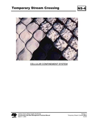 Streambank Stabilization                                                                      SS-12

                    Geotextiles, Plastic Covers,  Erosion Control Blankets/Mats (SS-7)
                         Install geotextiles, erosion control blankets and plastic as described in SS-7,
                         “Geotextiles, Plastic Covers,  Erosion Control Blankets/Mats” to stabilize
                         disturbed channels and streambanks. Not all applications should be in the
                         channel, for example, certain geotextile netting may snag fish gills and are not
                         appropriate in fish-bearing streams. Geotextile fabrics that are not
                         biodegradable are not appropriate for in-stream use. Additionally, geotextile
                         fabric or blankets placed in channels must be adequate to sustain anticipated
                         hydraulic forces.
                    Earth Dikes/Drainage Swales, and Lined Ditches (SS-9)
                         Convey, intercept, or divert runoff from disturbed streambanks using SS-9,
                         “Earth Dikes/Drainage Swales, and Lined Ditches.”
                    Limitations
                         Do not place earth dikes in watercourses, as these structures are only suited
                         for intercepting sheet flow, and should not be used to intercept concentrated
                         flow.
                         Place appropriately sized outlet protection and energy dissipation in
                         accordance with SS-10, “Outlet Protection/Velocity dissipation Devices.”
                    Outlet Protection/Velocity Dissipation Devices (SS-10)
                         Place outlet protection or velocity dissipation devices at outlets of pipes,
                         drains, culverts, slope drains, diversion ditches, swales, conduits or channels
                         in accordance with SS-10.
                    Slope Drains (SS-11)
                         Use slope drains to intercept and direct surface runoff or groundwater into a
                         stabilized watercourse, trapping device or stabilized area in accordance with
                         SS-11, “Slope Drains.”
                    Limitations
                         Appropriately sized outlet protection/velocity dissipation devices must be
                         placed at outlets to minimize erosion and scour.
                    STREAMBANK SEDIMENT CONTROL
                    Silt Fences (SC-1)
                         Install silt fences in accordance with SC-1, “Silt Fence” to control sediment.
                         Silt fences should only be installed where sediment-laden water can pond,
                         thus allowing the sediment to settle out.




   Caltrans Storm Water Quality Handbooks                                                             Section 3
   Construction Site Best Management Practices Manual                           Streambank Stabilization SS-12
   March 1, 2003                                                                                         5 of 9
 