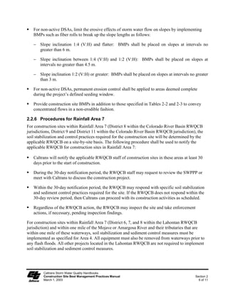 For non-active DSAs, limit the erosive effects of storm water flow on slopes by implementing
   BMPs such as fiber rolls to break up the slope lengths as follows:

   ϑ Slope inclination 1:4 (V:H) and flatter: BMPs shall be placed on slopes at intervals no
     greater than 6 m.

   ϑ Slope inclination between 1:4 (V:H) and 1:2 (V:H): BMPs shall be placed on slopes at
     intervals no greater than 4.5 m.

   ϑ Slope inclination 1:2 (V:H) or greater: BMPs shall be placed on slopes at intervals no greater
     than 3 m.

   For non-active DSAs, permanent erosion control shall be applied to areas deemed complete
   during the project’s defined seeding window.

   Provide construction site BMPs in addition to those specified in Tables 2-2 and 2-3 to convey
   concentrated flows in a non-erodible fashion.

2.2.6 Procedures for Rainfall Area 7
For construction sites within Rainfall Area 7 (District 8 within the Colorado River Basin RWQCB
jurisdictions, District 9 and District 11 within the Colorado River Basin RWQCB jurisdiction), the
soil stabilization and control practices required for the construction site will be determined by the
applicable RWQCB on a site-by-site basis. The following procedure shall be used to notify the
applicable RWQCB for construction sites in Rainfall Area 7:

   Caltrans will notify the applicable RWQCB staff of construction sites in these areas at least 30
   days prior to the start of construction.

   During the 30-day notification period, the RWQCB staff may request to review the SWPPP or
   meet with Caltrans to discuss the construction project.

   Within the 30-day notification period, the RWQCB may respond with specific soil stabilization
   and sediment control practices required for the site. If the RWQCB does not respond within the
   30-day review period, then Caltrans can proceed with its construction activities as scheduled.

   Regardless of the RWQCB action, the RWQCB may inspect the site and take enforcement
   actions, if necessary, pending inspection findings.

For construction sites within Rainfall Area 7 (District 6, 7, and 8 within the Lahontan RWQCB
jurisdiction) and within one mile of the Mojave or Amargosa River and their tributaries that are
within one mile of these waterways, soil stabilization and sediment control measures must be
implemented as specified for Area 4. All equipment must also be removed from waterways prior to
any flash floods. All other projects located in the Lahontan RWQCB are not required to implement
soil stabilization and sediment control measures.




         Caltrans Storm Water Quality Handbooks
         Construction Site Best Management Practices Manual                                     Section 2
         March 1, 2003                                                                            6 of 11
 