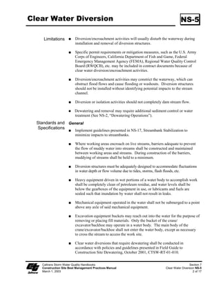 Streambank Stabilization                                                                       SS-12

                         Rock filter berms are difficult to remove when construction is complete.
                         Unsuitable in developed areas or locations where esthetics is a concern.
                    Specifications:
                         Rock: open-graded rock, 19 to 125 mm (0.75 to 5 inches) for concentrated
                         flow applications.
                         Woven wire sheathing: 25 mm (1 inch) diameter, hexagonal mesh, galvanized
                         20-gauge (used with rock filters in areas of concentrated flow).
                         In construction traffic areas, maximum rock berm heights should be 300 mm
                         (12 in). Berms should be constructed every 90 m (300 ft) on slopes less than
                         5:100 (V:H) (5%), every 60 m (200 ft) on slopes between 5:100 (V:H) (5%)
                         and 10:100 (V:H) (10%), and every 30 m (100 ft) on slopes greater than
                         10:100 (V:H) (10%).
                    Maintenance and Inspection:
                         Inspect berms before and after each significant rainfall event and weekly
                         throughout the rainy season.
                         Reshape berms as needed and replace lost or dislodged rock, and/or filter
                         fabric.
                         Inspect for sediment accumulation, remove sediment when depth reaches
                         one-third of the berm height or 300 mm (12 in), whichever occurs first.
                    K-rail
                    Description and Purpose:
                         This is temporary sediment control that uses K-rails to form the sediment
                         deposition area, or to isolate the near-bank construction area. Install K-rails
                         at toe of slope in accordance with procedures described in NS-5, “Clear Water
                         Diversion.”
                         Barriers are placed end-to-end in a pre-designed configuration and gravel-
                         filled bags are used at the toe of the barrier and also at their abutting ends to
                         seal and prevent movement of sediment beneath or through the barrier walls.
                    Appropriate Applications:
                         This technique is useful at the toe of embankments, cut or fill slopes.
                    Limitations:
                         The K-rail method is not watertight and its proper use should be considered
                         accordingly.




   Caltrans Storm Water Quality Handbooks                                                              Section 3
   Construction Site Best Management Practices Manual                            Streambank Stabilization SS-12
   March 1, 2003                                                                                          7 of 9
 
