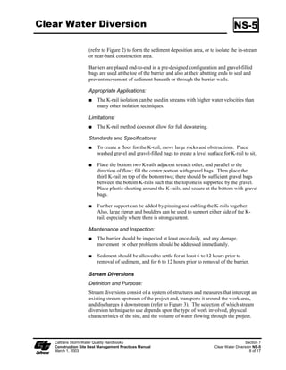 Silt Fence                                                                                      SC-1

                            joining two sections of fence shall be 3.05 mm (0.2 inch) or heavier wire.
                            Galvanizing of the fastening wire is not required.

                       Installation
                            Generally, silt fences shall be used in conjunction with soil stabilization
                            source controls up slope to provide effective erosion and sediment control.

                            Bottom of the silt fence shall be keyed-in a minimum of 50 mm (2 inches).

                            Trenches shall not be excavated wider and deeper than necessary for proper
                            installation of the temporary linear sediment barriers.

                            Excavation of the trenches shall be performed immediately before installation
                            of the temporary linear sediment barriers.

                            Construct silt fences with a set-back of at least m (3 ft) from the toe of a
                            slope. Where a silt fence is determined to be not practical due to specific site
                            conditions, the silt fence may be constructed at the toe of the slope, but shall
                            be constructed as far from the toe of the slope as practical.

                            Construct the length of each reach so that the change in base elevation along
                            the reach does not exceed /3 the height of the barrier; in no case shall the
                            reach exceed 50 meters (490 ft).

                            Cross barriers shall be a minimum of /3 and a maximum of /2 the height of
                            the linear barrier.

                            Install in accordance with Pages 5 and 6 of this BMP.

 Maintenance and            Repair undercut silt fences.
       Inspection
                            Repair or replace split, torn, slumping, or weathered fabric.

                            Inspect silt fence when rain is forecast. Perform necessary maintenance, or
                            maintenance required by the Resident Engineer (RE).

                            Inspect silt fence following rainfall events. Perform maintenance as
                            necessary, or as required by the RE.

                            Maintain silt fences to provide an adequate sediment holding capacity.
                            Sediment shall be removed when the sediment accumulation reaches one-
                            third (/3) of the barrier height. Removed sediment shall be incorporated in
                            the project at locations designated by the RE or disposed of outside the
                            right-of-way in conformance with the Standard Specifications.

                            Silt fences that are damaged and become unsuitable for the intended purpose,
                            as determined by the RE, shall be removed from the site of work, disposed of
                            outside the highway right-of-way in conformance with the Standard
                            Specifications, and replaced with new silt fence barriers.


      Caltrans Storm Water Quality Handbooks                                                            Section 4
      Construction Site Best Management Practices Manual                                         Silt Fence SC-1
      March 1, 2003                                                                                        3 of 6
 