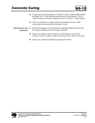 Fiber Rolls                                                                                       SC-5

                            Drive stakes at the end of each fiber roll and spaced 600 mm (2 ft) apart if
                            Type 2 installation is used (refer to Page 4). Otherwise, space stakes .2 m
                            (4 ft) maximum on center if installed as shown on Pages 5 and 6.

                            Use wood stakes with a nominal classification of 9 by 9 mm (3/4 by 3/4
                            in), and minimum length of 600 mm (24 in).

                            If more than one fiber roll is placed in a row, the rolls shall be overlapped; not
                            abutted.

                       Removal
                            Fiber rolls are typically left in place.

                            If fiber rolls are removed, collect and dispose of sediment accumulation, and
                            fill and compact holes, trenches, depressions or any other ground disturbance
                            to blend with adjacent ground.

 Maintenance and            Repair or replace split, torn, unraveling, or slumping fiber rolls.
       Inspection
                            Inspect fiber rolls when rain is forecast. Perform maintenance as needed or as
                            required by the RE.

                            Inspect fiber rolls following rainfall events and a least daily during prolonged
                            rainfall. Perform maintenance as needed or as required by the RE.

                            Maintain fiber rolls to provide an adequate sediment holding capacity.
                            Sediment shall be removed when the sediment accumulation reaches three
                            quarters (3/4) of the barrier height. Removed sediment shall be incorporated
                            in the project at locations designated by the RE or disposed of outside the
                            highway right-of-way in conformance with the Standard Specifications.




      Caltrans Storm Water Quality Handbooks                                                             Section 4
      Construction Site Best Management Practices Manual                                          Fiber Rolls SC-5
      March 1, 2003                                                                                          3 of 6
 