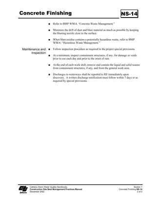 Gravel Bag Berm                                                                              SC-6




                                                                           Standard Symbol

                                                                          BMP Objectives
                                                                    Soil Stabilization
                                                                    Sediment Control
                                                                    Tracking Control
                                                                    Wind Erosion Control
                                                                    Non-Storm Water Management
                                                                    Materials and Waste Management


  Definition and A gravel bag berm consists of a single row of gravel bags that are installed end to
       Purpose end to form a barrier across a slope to intercept runoff, reduce its flow velocity,
                     release the runoff as sheet flow and provide some sediment removal. Gravel bags
                     can be used where flows are moderately concentrated, such as ditches, swales,
                     and storm drain inlets (see BMP SC-10, Storm Drain Inlet Protection) to divert
                     and/or detain flows.

   Appropriate            BMP may be implemented on a project-by-project basis with other BMPs
   Applications           when determined necessary and feasible by the RE.

                          Along streams and channels.

                          Below the toe of exposed and erodible slopes.

                          Down slope of exposed soil areas.

                          Around stockpiles.

                          Across channels to serve as a barrier for utility trenches or provide a
                          temporary channel crossing for construction equipment, to reduce stream
                          impacts.

                          Parallel to a roadway to keep sediment off paved areas.

                          At the top of slopes to divert roadway runoff away from disturbed slopes.

                          Along the perimeter of a site.

                          To divert or direct flow or create a temporary sediment basin.

                          During construction activities in stream beds when the contributing drainage


    Caltrans Storm Water Quality Handbooks                                                         Section 4
    Construction Site Best Management Practices Manual                                 Gravel Bag Berm SC-6
    March 1, 2003                                                                                     1 of 3
 