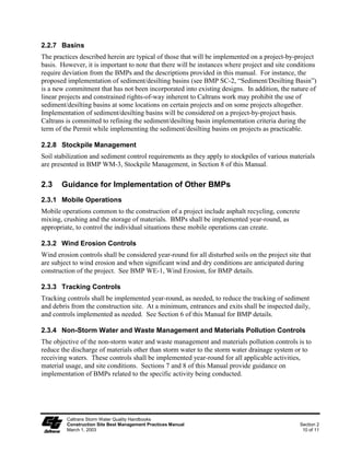 2.2.7 Basins
The practices described herein are typical of those that will be implemented on a project-by-project
basis. However, it is important to note that there will be instances where project and site conditions
require deviation from the BMPs and the descriptions provided in this manual. For instance, the
proposed implementation of sediment/desilting basins (see BMP SC-2, “Sediment/Desilting Basin”)
is a new commitment that has not been incorporated into existing designs. In addition, the nature of
linear projects and constrained rights-of-way inherent to Caltrans work may prohibit the use of
sediment/desilting basins at some locations on certain projects and on some projects altogether.
Implementation of sediment/desilting basins will be considered on a project-by-project basis.
Caltrans is committed to refining the sediment/desilting basin implementation criteria during the
term of the Permit while implementing the sediment/desilting basins on projects as practicable.

2.2.8 Stockpile Management
Soil stabilization and sediment control requirements as they apply to stockpiles of various materials
are presented in BMP WM-3, Stockpile Management, in Section 8 of this Manual.


2.3    Guidance for Implementation of Other BMPs
2.3.1 Mobile Operations
Mobile operations common to the construction of a project include asphalt recycling, concrete
mixing, crushing and the storage of materials. BMPs shall be implemented year-round, as
appropriate, to control the individual situations these mobile operations can create.

2.3.2 Wind Erosion Controls
Wind erosion controls shall be considered year-round for all disturbed soils on the project site that
are subject to wind erosion and when significant wind and dry conditions are anticipated during
construction of the project. See BMP WE-1, Wind Erosion, for BMP details.

2.3.3 Tracking Controls
Tracking controls shall be implemented year-round, as needed, to reduce the tracking of sediment
and debris from the construction site. At a minimum, entrances and exits shall be inspected daily,
and controls implemented as needed. See Section 6 of this Manual for BMP details.

2.3.4 Non-Storm Water and Waste Management and Materials Pollution Controls
The objective of the non-storm water and waste management and materials pollution controls is to
reduce the discharge of materials other than storm water to the storm water drainage system or to
receiving waters. These controls shall be implemented year-round for all applicable activities,
material usage, and site conditions. Sections 7 and 8 of this Manual provide guidance on
implementation of BMPs related to the specific activity being conducted.




         Caltrans Storm Water Quality Handbooks
         Construction Site Best Management Practices Manual                                     Section 2
         March 1, 2003                                                                           10 of 11
 