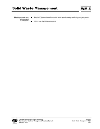 Section 5
                          Wind Erosion Control
                        Best Management Practices

5.1    Wind Erosion Control
Wind erosion control consists of applying water or other dust palliatives as necessary to prevent or
alleviate dust nuisance. Wind erosion control best management practices (BMPs) are shown in
Table 5-1.


                                                   Table 5-1
                                     WIND EROSION CONTROL BMPs
              ID     BMP NAME

             WE-1    Wind Erosion Control


Other BMPs that are sometimes applied to disturbed soil areas to control wind erosion are BMPs SS-
3 through SS-7, shown in Section 3 of this Manual; BMP TC-2, shown in Section 6; and BMP NS-7,
shown in Section 7. The remainder of this Section shows the working details for the Wind Erosion
Control BMP.




         Caltrans Storm Water Quality Handbooks
         Construction Site Best Management Practices Manual                                    Section 5
         March 1, 2003                                                                            1 of 1
 