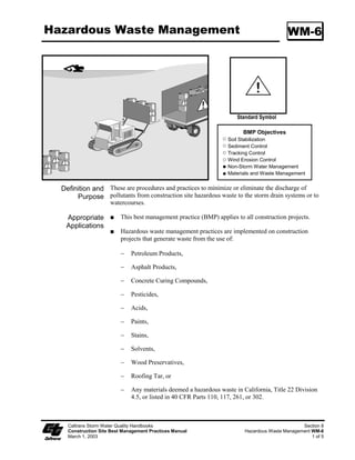 Wind Erosion Control                                                                             WE-1




                                                                             Standard Symbol


                                                                             BMP Objectives
                                                                       Soil Stabilization
                                                                       Sediment Control
                                                                       Tracking Control
                                                                       Wind Erosion Control
                                                                       Non-Storm Water Management
                                                                       Materials and Waste Management


   Definition and Wind erosion control consists of applying water and/or other dust palliatives as
        Purpose necessary to prevent or alleviate erosion by the forces of wind. Dust control shall
                       be applied in accordance with Caltrans standard practices. Covering of small
                       stockpiles or areas is an alternative to applying water or other dust palliatives.

    Appropriate            This practice is implemented on all exposed soils subject to wind erosion.
    Applications
     Limitations           Effectiveness depends on soil, temperature, humidity and wind velocity.

  Standards and            Water shall be applied by means of pressure-type distributors or pipelines
   Specifications          equipped with a spray system or hoses and nozzles that will ensure even
                           distribution.

                           All distribution equipment shall be equipped with a positive means of shutoff.

                           Unless water is applied by means of pipelines, at least one mobile unit shall
                           be available at all times to apply water or dust palliative to the project.

                           If reclaimed water is used, the sources and discharge must meet California
                           Department of Health Services water reclamation criteria and the Regional
                           Water Quality Control Board requirements. Non-potable water shall not be
                           conveyed in tanks or drain pipes that will be used to convey potable water and
                           there shall be no connection between potable and non-potable supplies. Non-
                           potable tanks, pipes and other conveyances shall be marked “NON-
                           POTABLE WATER - DO NOT DRINK.”

                           Materials applied as temporary soil stabilizers and soil binders will also
                           provide wind erosion control benefits.

Maintenance and            Check areas that have been protected to ensure coverage.
      Inspection


     Caltrans Storm Water Quality Handbooks                                                            Section 5
     Construction Site Best Management Practices Manual                                Wind Erosion Control WE-1
     March 1, 2003                                                                                          1 of 1
 