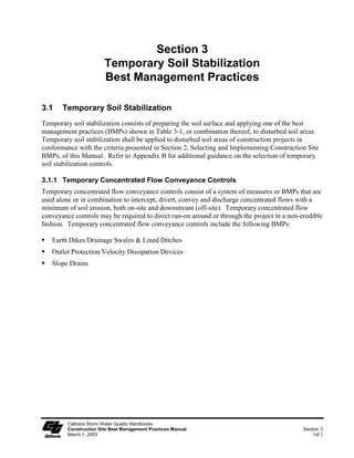 Section 3
                        Temporary Soil Stabilization
                        Best Management Practices

3.1    Temporary Soil Stabilization
Temporary soil stabilization consists of preparing the soil surface and applying one of the best
management practices (BMPs) shown in Table 3-1, or combination thereof, to disturbed soil areas.
Temporary soil stabilization shall be applied to disturbed soil areas of construction projects in
conformance with the criteria presented in Section 2, Selecting and Implementing Construction Site
BMPs, of this Manual. Refer to Appendix B for additional guidance on the selection of temporary
soil stabilization controls.

3.1.1 Temporary Concentrated Flow Conveyance Controls
Temporary concentrated flow conveyance controls consist of a system of measures or BMPs that are
used alone or in combination to intercept, divert, convey and discharge concentrated flows with a
minimum of soil erosion, both on-site and downstream (off-site). Temporary concentrated flow
conveyance controls may be required to direct run-on around or through the project in a non-erodible
fashion. Temporary concentrated flow conveyance controls include the following BMPs:

   Earth Dikes/Drainage Swales & Lined Ditches
   Outlet Protection/Velocity Dissipation Devices
   Slope Drains




         Caltrans Storm Water Quality Handbooks
         Construction Site Best Management Practices Manual                                  Section 3
         March 1, 2003                                                                           1of 2
 