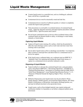 Dewatering Operations                                                                         NS-2

                   Maintenance:

                        Periodic cleaning is required based on visual inspection or reduced flow.

                        Oil and grease disposal must be by licensed waste disposal company.

                   Schematic Diagrams:




                                                            Weir Tanks


                   Dewatering Tank
                   Description:

                   A dewatering tank removes debris and sediment. Flow enters the tank through the
                   top, passes through a fabric filter, and is discharged through the bottom of the tank.
                   The filter separates the solids from the liquids.

                   Appropriate Applications:

                        The tank removes trash, gravel, sand, and silt, some visible oil and grease, and
                        some metals (removed with sediment). To achieve high levels of flow, multiple
                        tanks can be used in parallel. If additional treatment is desired, the tanks can be
                        placed in series or as pre-treatment for other methods.

                   Implementation:

                        Tanks are delivered to the site by the vendor, who can provide assistance with
                        set-up and operation.

                        Tank size will depend on flow volume, constituents of concern, and residency
                        period required. Vendors shall be consulted to appropriately size tank.

                   Maintenance:

                        Periodic cleaning is required based on visual inspection or reduced flow.

                        Oil and grease disposal must be by licensed waste disposal company.




   Caltrans Storm Water Quality Handbooks                                                            Section 7
   Construction Site Best Management Practices Manual                              Dewatering Operations NS-2
   March 1, 2003                                                                                       7 of 12
 