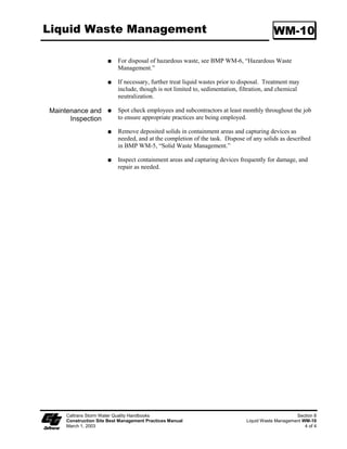 Dewatering Operations                                                                          NS-2

                   Schematic Diagrams:




                                                        Dewatering Tanks



                   Category 3: Basic Filtration Technologies

                   Gravity Bag Filter
                   Description:

                   A gravity bag filter, also referred to as a dewatering bag, is a square or rectangular
                   bag made of non-woven geotextile fabric that collects sand, silt, and fines.

                   Appropriate Applications:

                        Effective for the removal of sediments (gravel, sand, and silt). Some metals are
                        removed with the sediment.

                   Implementation:

                        Water is pumped into one side of the bag and seeps through the bottom and
                        sides of the bag.

                        A secondary barrier, such as a rock filter bed or straw/hay bale barrier, is placed
                        beneath and beyond the edges of the bag to capture sediments that escape the bag.

                   Maintenance:

                        Inspection of the flow conditions, bag condition, bag capacity, and the
                        secondary barrier is required.

                        Replace the bag when it no longer filters sediment or passes water at a
                        reasonable rate.

                        The bag is disposed off-site, or on-site as directed by the RE.




   Caltrans Storm Water Quality Handbooks                                                             Section 7
   Construction Site Best Management Practices Manual                               Dewatering Operations NS-2
   March 1, 2003                                                                                        8 of 12
 
