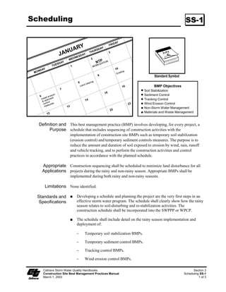 Scheduling                                                                                    SS-1




                                                                           Standard Symbol

                                                                          BMP Objectives
                                                                     Soil Stabilization
                                                                     Sediment Control
                                                                     Tracking Control
                                                                     Wind Erosion Control
                                                                     Non-Storm Water Management
                                                                     Materials and Waste Management


  Definition and This best management practice (BMP) involves developing, for every project, a
       Purpose schedule that includes sequencing of construction activities with the
                      implementation of construction site BMPs such as temporary soil stabilization
                      (erosion control) and temporary sediment controls measures. The purpose is to
                      reduce the amount and duration of soil exposed to erosion by wind, rain, runoff
                      and vehicle tracking, and to perform the construction activities and control
                      practices in accordance with the planned schedule.

    Appropriate Construction sequencing shall be scheduled to minimize land disturbance for all
    Applications projects during the rainy and non-rainy season. Appropriate BMPs shall be
                      implemented during both rainy and non-rainy seasons.

      Limitations None identified.

  Standards and            Developing a schedule and planning the project are the very first steps in an
   Specifications          effective storm water program. The schedule shall clearly show how the rainy
                           season relates to soil-disturbing and re-stabilization activities. The
                           construction schedule shall be incorporated into the SWPPP or WPCP.

                           The schedule shall include detail on the rainy season implementation and
                           deployment of:

                          ϑ     Temporary soil stabilization BMPs.

                          ϑ     Temporary sediment control BMPs.

                          ϑ     Tracking control BMPs.

                          ϑ     Wind erosion control BMPs.

     Caltrans Storm Water Quality Handbooks                                                        Section 3
     Construction Site Best Management Practices Manual                                      Scheduling SS-1
     March 1, 2003                                                                                     1 of 3
 