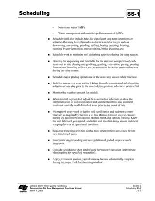 Scheduling                                                                                     SS-1

                        ϑ     Non-storm water BMPs.

                        ϑ     Waste management and materials pollution control BMPs.

                         Schedule shall also include dates for significant long-term operations or
                         activities that may have planned non-storm water discharges such as
                         dewatering, sawcutting, grinding, drilling, boring, crushing, blasting,
                         painting, hydro-demolition, mortar mixing, bridge cleaning, etc.

                         Schedule work to minimize soil disturbing activities during the rainy season.

                         Develop the sequencing and timetable for the start and completion of each
                         item such as site clearing and grubbing, grading, excavation, paving, pouring
                         foundations, installing utilities, etc., to minimize the active construction area
                         during the rainy season.

                         Schedule major grading operations for the non-rainy season when practical.

                         Stabilize non-active areas within 4 days from the cessation of soil-disturbing
                         activities or one day prior to the onset of precipitation, whichever occurs first.

                         Monitor the weather forecast for rainfall.

                         When rainfall is predicted, adjust the construction schedule to allow the
                         implementation of soil stabilization and sediment controls and sediment
                         treatment controls on all disturbed areas prior to the onset of rain.

                         Be prepared year-round to deploy soil stabilization and sediment control
                         practices as required by Section 2 of this Manual. Erosion may be caused
                         during dry seasons by unseasonal rainfall, wind, and vehicle tracking. Keep
                         the site stabilized year-round, and retain and maintain rainy season sediment
                         trapping devices in operational condition.

                         Sequence trenching activities so that most open portions are closed before
                         new trenching begins.

                         Incorporate staged seeding and re-vegetation of graded slopes as work
                         progresses.

                         Consider scheduling when establishing permanent vegetation (appropriate
                         planting time for specified vegetation).

                         Apply permanent erosion control to areas deemed substantially complete
                         during the project’s defined seeding window.




   Caltrans Storm Water Quality Handbooks                                                           Section 3
   Construction Site Best Management Practices Manual                                         Scheduling SS-1
   March 1, 2003                                                                                        2 of 3
 