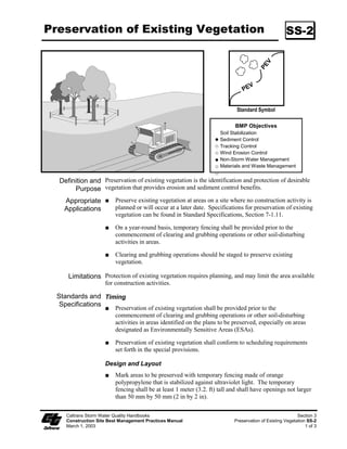 Preservation of Existing Vegetation                                                                 SS-2




                                                                            Standard Symbol

                                                                           BMP Objectives
                                                                     Soil Stabilization
                                                                     Sediment Control
                                                                     Tracking Control
                                                                     Wind Erosion Control
                                                                     Non-Storm Water Management
                                                                     Materials and Waste Management


  Definition and Preservation of existing vegetation is the identification and protection of desirable
       Purpose vegetation that provides erosion and sediment control benefits.
    Appropriate          Preserve existing vegetation at areas on a site where no construction activity is
    Applications         planned or will occur at a later date. Specifications for preservation of existing
                         vegetation can be found in Standard Specifications, Section 7-..

                         On a year-round basis, temporary fencing shall be provided prior to the
                         commencement of clearing and grubbing operations or other soil-disturbing
                         activities in areas.

                         Clearing and grubbing operations should be staged to preserve existing
                         vegetation.

     Limitations Protection of existing vegetation requires planning, and may limit the area available
                    for construction activities.

  Standards and Timing
   Specifications
                         Preservation of existing vegetation shall be provided prior to the
                         commencement of clearing and grubbing operations or other soil-disturbing
                         activities in areas identified on the plans to be preserved, especially on areas
                         designated as Environmentally Sensitive Areas (ESAs).

                         Preservation of existing vegetation shall conform to scheduling requirements
                         set forth in the special provisions.

                    Design and Layout
                         Mark areas to be preserved with temporary fencing made of orange
                         polypropylene that is stabilized against ultraviolet light. The temporary
                         fencing shall be at least  meter (3.2. ft) tall and shall have openings not larger
                         than 50 mm by 50 mm (2 in by 2 in).

    Caltrans Storm Water Quality Handbooks                                                                Section 3
    Construction Site Best Management Practices Manual                     Preservation of Existing Vegetation SS-2
    March 1, 2003                                                                                             1 of 3
 