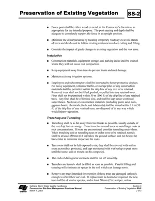 Preservation of Existing Vegetation                                                               SS-2

                        Fence posts shall be either wood or metal, at the Contractor’s discretion, as
                        appropriate for the intended purpose. The post spacing and depth shall be
                        adequate to completely support the fence in an upright position.

                        Minimize the disturbed areas by locating temporary roadways to avoid stands
                        of trees and shrubs and to follow existing contours to reduce cutting and filling.

                        Consider the impact of grade changes to existing vegetation and the root zone.

                   Installation
                        Construction materials, equipment storage, and parking areas shall be located
                        where they will not cause root compaction.

                        Keep equipment away from trees to prevent trunk and root damage.

                        Maintain existing irrigation systems.

                        Employees and subcontractors shall be instructed to honor protective devices.
                        No heavy equipment, vehicular traffic, or storage piles of any construction
                        materials shall be permitted within the drip line of any tree to be retained.
                        Removed trees shall not be felled, pushed, or pulled into any retained trees.
                        Fires shall not be permitted within 30 m (00 ft) of the drip line of any retained
                        trees. Any fires shall be of limited size, and shall be kept under continual
                        surveillance. No toxic or construction materials (including paint, acid, nails,
                        gypsum board, chemicals, fuels, and lubricants) shall be stored within 5 m (50
                        ft) of the drip line of any retained trees, nor disposed of in any way which
                        would injure vegetation.

                   Trenching and Tunneling
                        Trenching shall be as far away from tree trunks as possible, usually outside of
                        the tree drip line or canopy. Curve trenches around trees to avoid large roots or
                        root concentrations. If roots are encountered, consider tunneling under them.
                        When trenching and/or tunneling near or under trees to be retained, tunnels
                        shall be at least 450 mm (8 in) below the ground surface, and not below the
                        tree center to minimize impact on the roots.

                        Tree roots shall not be left exposed to air; they shall be covered with soil as
                        soon as possible, protected, and kept moistened with wet burlap or peat moss
                        until the tunnel and/or trench can be completed.

                        The ends of damaged or cut roots shall be cut off smoothly.

                        Trenches and tunnels shall be filled as soon as possible. Careful filling and
                        tamping will eliminate air spaces in the soil which can damage roots.

                        Remove any trees intended for retention if those trees are damaged seriously
                        enough to affect their survival. If replacement is desired or required, the new
                        tree shall be of similar species, and at least 50 mm (2 in) caliper, unless

   Caltrans Storm Water Quality Handbooks                                                               Section 3
   Construction Site Best Management Practices Manual                    Preservation of Existing Vegetation SS-2
   March 1, 2003                                                                                            2 of 3
 