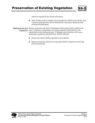 Preservation of Existing Vegetation                                                                   SS-2

                           otherwise required by the contract documents.

                           After all other work is complete, fences and barriers shall be removed last. This
                           is because protected trees may be destroyed by carelessness during the final
                           cleanup and landscaping.

Maintenance and During construction, the limits of disturbance shall remain clearly marked at all
      Inspection times. Irrigation or maintenance of existing vegetation shall conform to the
                      requirements in the landscaping plan. If damage to protected trees still occurs,
                      maintenance guidelines described below shall be followed:

                           Serious tree injuries shall be attended to by an arborist.

                           During construction, District Environmental shall be contacted to ensure that
                           ESAs are protected.




      Caltrans Storm Water Quality Handbooks                                                                Section 3
      Construction Site Best Management Practices Manual                     Preservation of Existing Vegetation SS-2
      March 1, 2003                                                                                             3 of 3
 