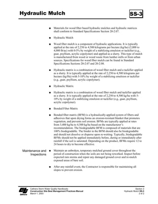 Hydraulic Mulch                                                                                 SS-3

                           Materials for wood fiber based hydraulic mulches and hydraulic matrices
                           shall conform to Standard Specifications Section 20-2.07.

                           Hydraulic Mulch

                           Wood fiber mulch is a component of hydraulic applications. It is typically
                           applied at the rate of 2,250 to 4,500 kilograms per hectare (kg/ha) (2,000 to
                           4,000 lb/ac) with 0-5% by weight of a stabilizing emulsion or tackifier (e.g.,
                           guar, psyllium, acrylic copolymer) and applied as a slurry. This type of mulch
                           is manufactured from wood or wood waste from lumber mills or from urban
                           sources. Specifications for wood fiber mulch can be found in Standard
                           Specifications Sections 20-2.07 and 20-2.08.

                           Hydraulic matrix is a combination of wood fiber mulch and a tackifier applied
                           as a slurry. It is typically applied at the rate of 2,250 to 4,500 kilograms per
                           hectare (kg/Ha) with 5-0% by weight of a stabilizing emulsion or tackifier
                           (e.g., guar, psyllium, acrylic copolymer).

                           Hydraulic Matrix

                           Hydraulic matrix is a combination of wood fiber mulch and tackifier applied
                           as a slurry. It is typically applied at the rate of 2,250 to 4,500 kg/ha with 5-
                           0% by weight of a stabilizing emulsion or tackifier (e.g., guar, psyllium,
                           acrylic copolymer).

                           Bonded Fiber Matrix

                           Bonded fiber matrix (BFM) is a hydraulically-applied system of fibers and
                           adhesives that upon drying forms an erosion-resistant blanket that promotes
                           vegetation, and prevents soil erosion. BFMs are typically applied at rates
                           from 3,400 kg/ha to 4,500 kg/ha based on the manufacturer’s
                           recommendation. The biodegradable BFM is composed of materials that are
                           00% biodegradable. The binder in the BFM should also be biodegradable
                           and should not dissolve or disperse upon re-wetting. Typically, biodegradable
                           BFMs should not be applied immediately before, during or immediately after
                           rainfall if the soil is saturated. Depending on the product, BFMs require 2 to
                           24 hours to dry to become effective.

Maintenance and            Maintain an unbroken, temporary mulched ground cover throughout the
     Inspections           period of construction when the soils are not being reworked. Inspect before
                           expected rain storms and repair any damaged ground cover and re-mulch
                           exposed areas of bare soil.

                           After any rainfall event, the Contractor is responsible for maintaining all
                           slopes to prevent erosion.




     Caltrans Storm Water Quality Handbooks                                                           Section 3
     Construction Site Best Management Practices Manual                                    Hydraulic Mulch SS-3
     March 1, 2003                                                                                        2 of 2
 