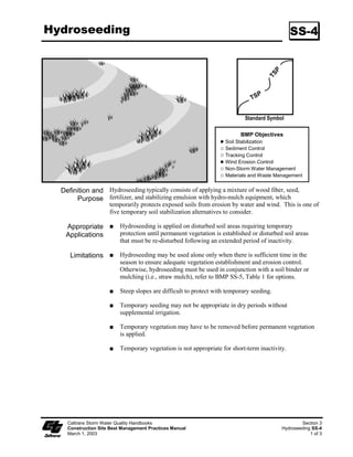 Hydroseeding                                                                                   SS-4




                                                                            Standard Symbol

                                                                          BMP Objectives
                                                                    Soil Stabilization
                                                                    Sediment Control
                                                                    Tracking Control
                                                                    Wind Erosion Control
                                                                    Non-Storm Water Management
                                                                    Materials and Waste Management


  Definition and Hydroseeding typically consists of applying a mixture of wood fiber, seed,
       Purpose fertilizer, and stabilizing emulsion with hydro-mulch equipment, which
                     temporarily protects exposed soils from erosion by water and wind. This is one of
                     five temporary soil stabilization alternatives to consider.

   Appropriate            Hydroseeding is applied on disturbed soil areas requiring temporary
   Applications           protection until permanent vegetation is established or disturbed soil areas
                          that must be re-disturbed following an extended period of inactivity.

     Limitations          Hydroseeding may be used alone only when there is sufficient time in the
                          season to ensure adequate vegetation establishment and erosion control.
                          Otherwise, hydroseeding must be used in conjunction with a soil binder or
                          mulching (i.e., straw mulch), refer to BMP SS-5, Table  for options.

                          Steep slopes are difficult to protect with temporary seeding.

                          Temporary seeding may not be appropriate in dry periods without
                          supplemental irrigation.

                          Temporary vegetation may have to be removed before permanent vegetation
                          is applied.

                          Temporary vegetation is not appropriate for short-term inactivity.




    Caltrans Storm Water Quality Handbooks                                                         Section 3
    Construction Site Best Management Practices Manual                                     Hydroseeding SS-4
    March 1, 2003                                                                                      1 of 3
 