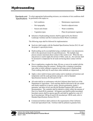 Hydroseeding                                                                                      SS-4

  Standards and To select appropriate hydroseeding mixtures, an evaluation of site conditions shall
   Specifications be performed with respect to:
                           –   Soil conditions                        –   Maintenance requirements
                           –   Site topography                        –   Sensitive adjacent areas
                           –   Season and climate                     –   Water availability
                           –   Vegetation types                       –   Plans for permanent vegetation

                           Selection of hydroseeding mixtures shall be approved by the District
                           Landscape Architect and the Construction Storm Water Coordinator.

                      The following steps shall be followed for implementation:

                           Seed mix shall comply with the Standard Specifications Section 20-2.0, and
                           the project’s special provisions.

                           Hydroseeding can be accomplished using a multiple-step or one-step process;
                           refer to the special provisions for specified process. The multiple-step
                           process ensures maximum direct contact of the seeds to soil. When the one-
                           step process is used to apply the mixture of fiber, seed, etc., the seed rate shall
                           be increased to compensate for all seeds not having direct contact with the
                           soil.

                           Prior to application, roughen the slope, fill area, or area to be seeded with the
                           furrows trending along the contours. Rolling with a crimping or punching
                           type roller or track walking is required on all slopes prior to hydroseeding.
                           Track walking shall only be used where other methods are impractical.

                           Apply a straw mulch to keep seeds in place and to moderate soil moisture and
                           temperature until the seeds germinate and grow, refer to Standard
                           Specifications Sections 20-2.06 and 20-3.03.

                           All seeds shall be in conformance with the California State Seed Law of the
                           Department of Agriculture. Each seed bag shall be delivered to the site sealed
                           and clearly marked as to species, purity, percent germination, dealer’s
                           guarantee, and dates of test; provide the Resident Engineer (RE) with such
                           documentation. The container shall be labeled to clearly reflect the amount of
                           Pure Live Seed (PLS) contained. All legume seed shall be pellet-inoculated.
                           Inoculant sources shall be species-specific and shall be applied at a rate of 2
                           kg of inoculant per 00 kg of seed (2-lb inoculant per 00-lb seed), refer to
                           Standard Specifications Section 20-2.0.

                           Commercial fertilizer shall conform to the requirements of the California
                           Food and Agricultural Code. Fertilizer shall be pelleted or granular form.




     Caltrans Storm Water Quality Handbooks                                                            Section 3
     Construction Site Best Management Practices Manual                                        Hydroseeding SS-4
     March 1, 2003                                                                                         2 of 3
 