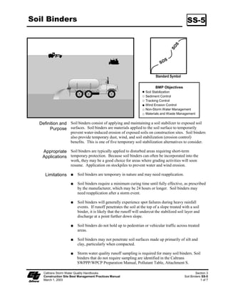 Soil Binders                                                                                      SS-5




                                                                             Standard Symbol

                                                                             BMP Objectives
                                                                      Soil Stabilization
                                                                      Sediment Control
                                                                      Tracking Control
                                                                      Wind Erosion Control
                                                                      Non-Storm Water Management
                                                                      Materials and Waste Management


  Definition and Soil binders consist of applying and maintaining a soil stabilizer to exposed soil
       Purpose surfaces. Soil binders are materials applied to the soil surface to temporarily
                     prevent water-induced erosion of exposed soils on construction sites. Soil binders
                     also provide temporary dust, wind, and soil stabilization (erosion control)
                     benefits. This is one of five temporary soil stabilization alternatives to consider.

   Appropriate Soil binders are typically applied to disturbed areas requiring short-term
   Applications temporary protection. Because soil binders can often be incorporated into the
                     work, they may be a good choice for areas where grading activities will soon
                     resume. Application on stockpiles to prevent water and wind erosion.

     Limitations          Soil binders are temporary in nature and may need reapplication.

                          Soil binders require a minimum curing time until fully effective, as prescribed
                          by the manufacturer, which may be 24 hours or longer. Soil binders may
                          need reapplication after a storm event.

                          Soil binders will generally experience spot failures during heavy rainfall
                          events. If runoff penetrates the soil at the top of a slope treated with a soil
                          binder, it is likely that the runoff will undercut the stabilized soil layer and
                          discharge at a point further down slope.

                          Soil binders do not hold up to pedestrian or vehicular traffic across treated
                          areas.

                          Soil binders may not penetrate soil surfaces made up primarily of silt and
                          clay, particularly when compacted.

                         Storm water quality runoff sampling is required for many soil binders. Soil
                         binders that do not require sampling are identified in the Caltrans
                         SWPPP/WPCP Preparation Manual, Pollutant Table, Attachment S.

    Caltrans Storm Water Quality Handbooks                                                              Section 3
    Construction Site Best Management Practices Manual                                          Soil Binders SS-5
    March 1, 2003                                                                                           1 of 7
 